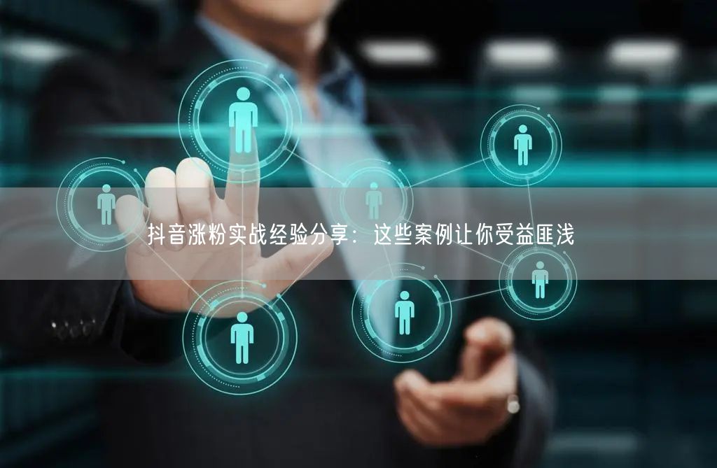抖音涨粉实战经验分享：这些案例让你受益匪浅