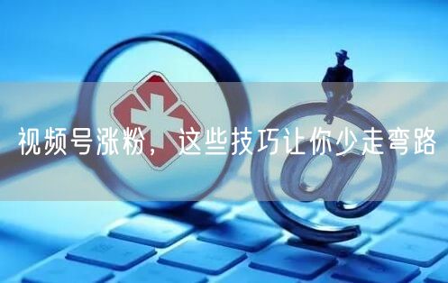 视频号涨粉，这些技巧让你少走弯路